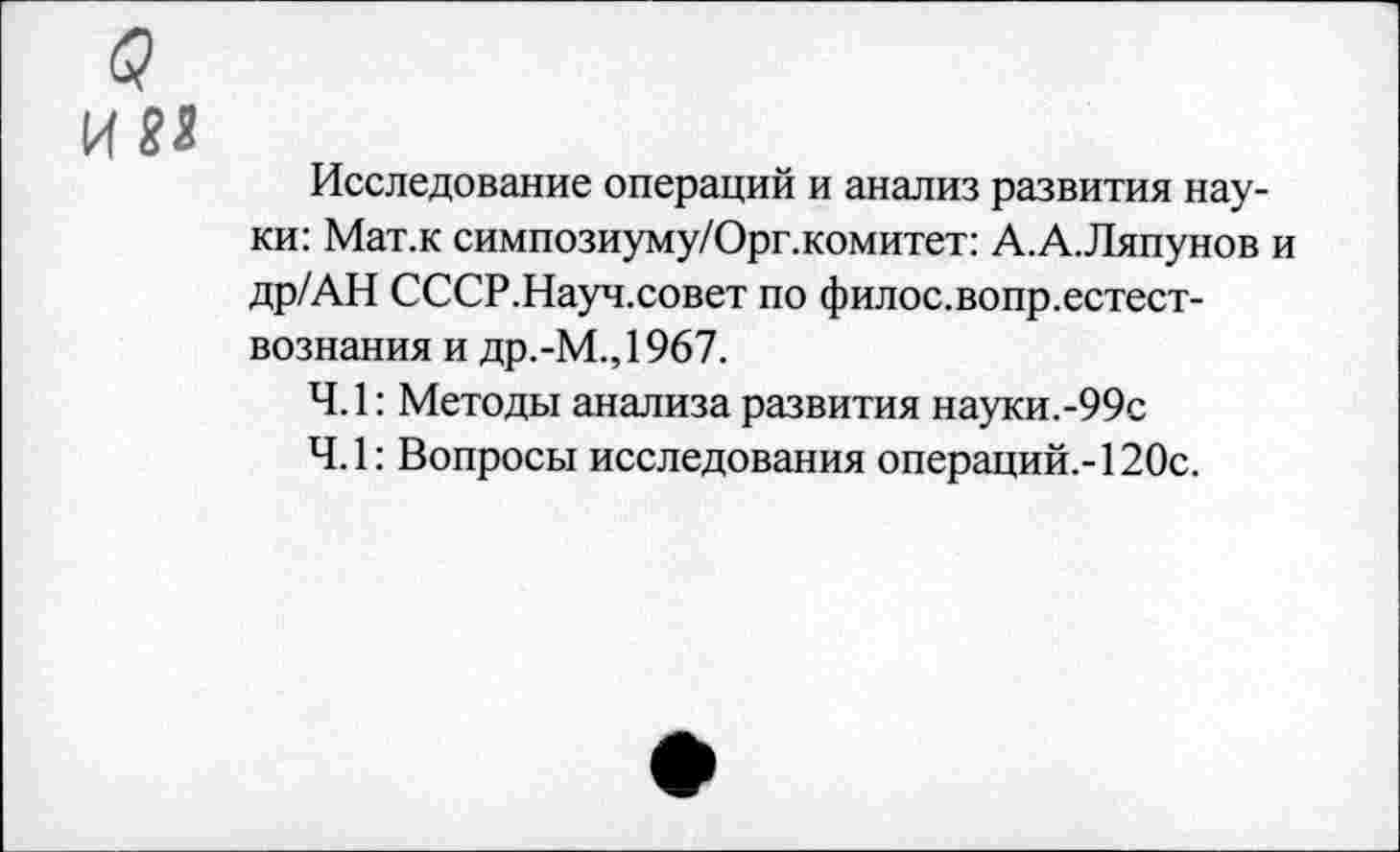 ﻿4 им
Исследование операций и анализ развития науки: Мат.к симпозиуму/Орг.комитет: А.А.Ляпунов и др/АН СССР.Науч.совет по филос.вопр.естест-вознания и др.-М.,1967.
4.1: Методы анализа развития науки.-99с
4.1: Вопросы исследования операций.-120с.